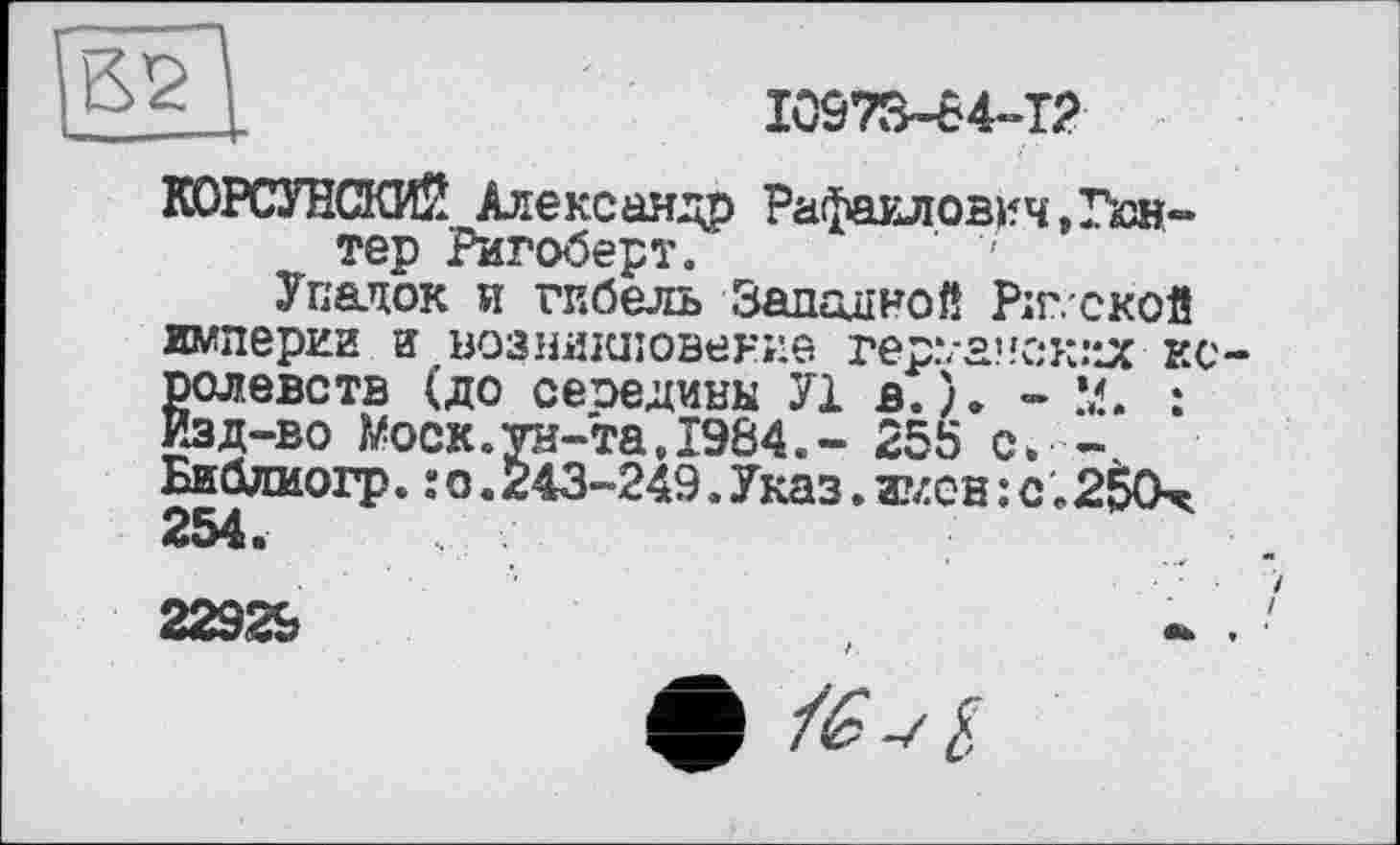 ﻿[ß2
I0973-64-T2
КОРСУНСКИЙ Александр Рафаилович,Гюнтер Ригоберт. ' '
Упадок и гибель Западной Ріг. ской империи И возникновение rep.va?fÛK.MJC королевств (до сеоедины У1 в.). - М. : Изд-во Моск.ун-та,1984,- 255 с. -Библиогр.:о.243-249.Указ.имев: с.250^ 254»
22929
